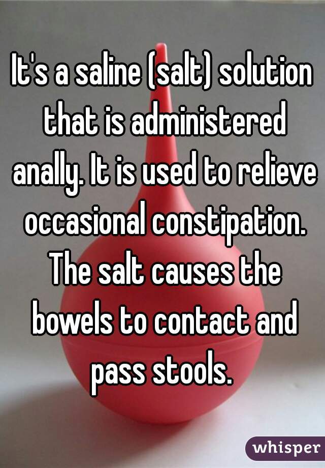 It's a saline (salt) solution that is administered anally. It is used to relieve occasional constipation. The salt causes the bowels to contact and pass stools. 