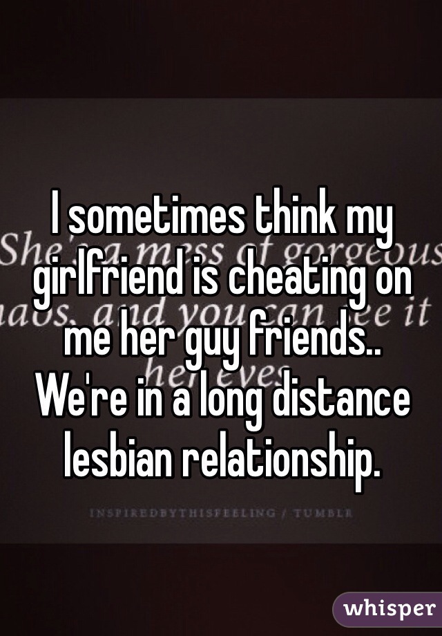 I sometimes think my girlfriend is cheating on me her guy friends..
We're in a long distance lesbian relationship.