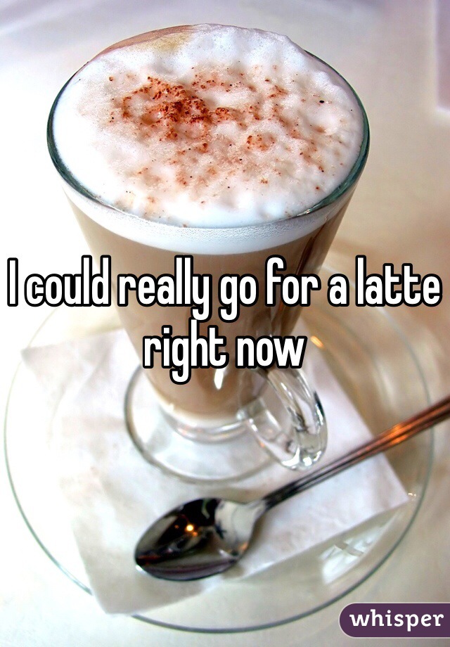 I could really go for a latte right now 