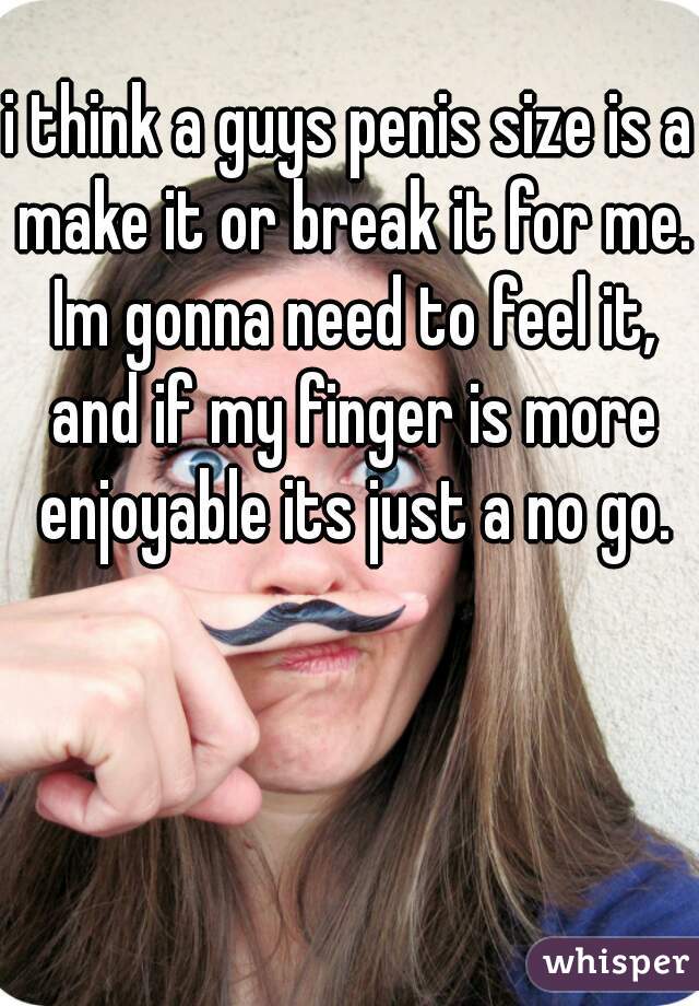 i think a guys penis size is a make it or break it for me. Im gonna need to feel it, and if my finger is more enjoyable its just a no go.
