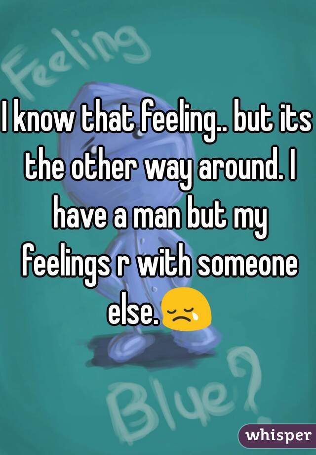 I know that feeling.. but its the other way around. I have a man but my feelings r with someone else.😢 