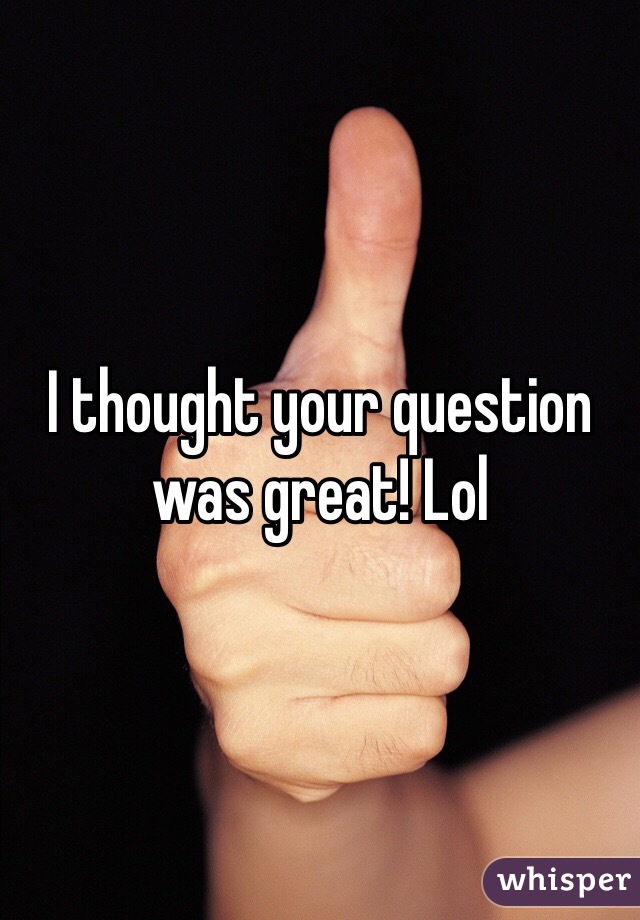 I thought your question was great! Lol