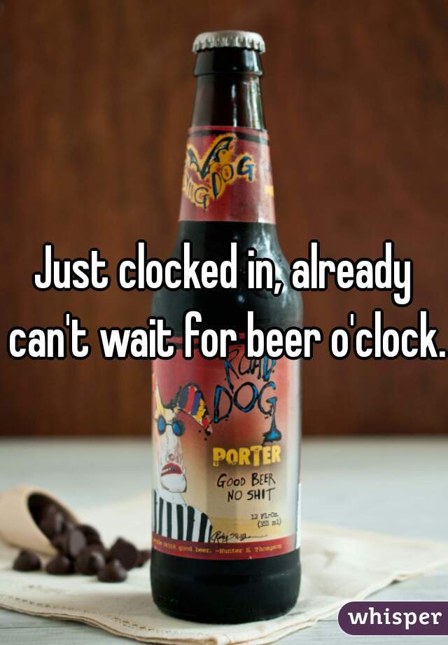 Just clocked in, already can't wait for beer o'clock.