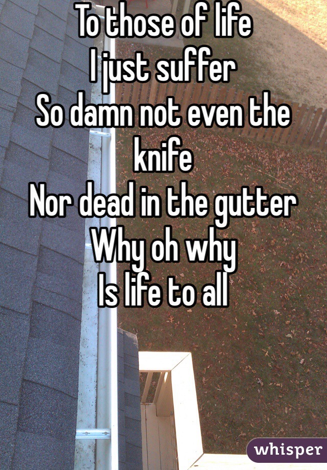 To those of life
I just suffer
So damn not even the knife
Nor dead in the gutter
Why oh why
Is life to all