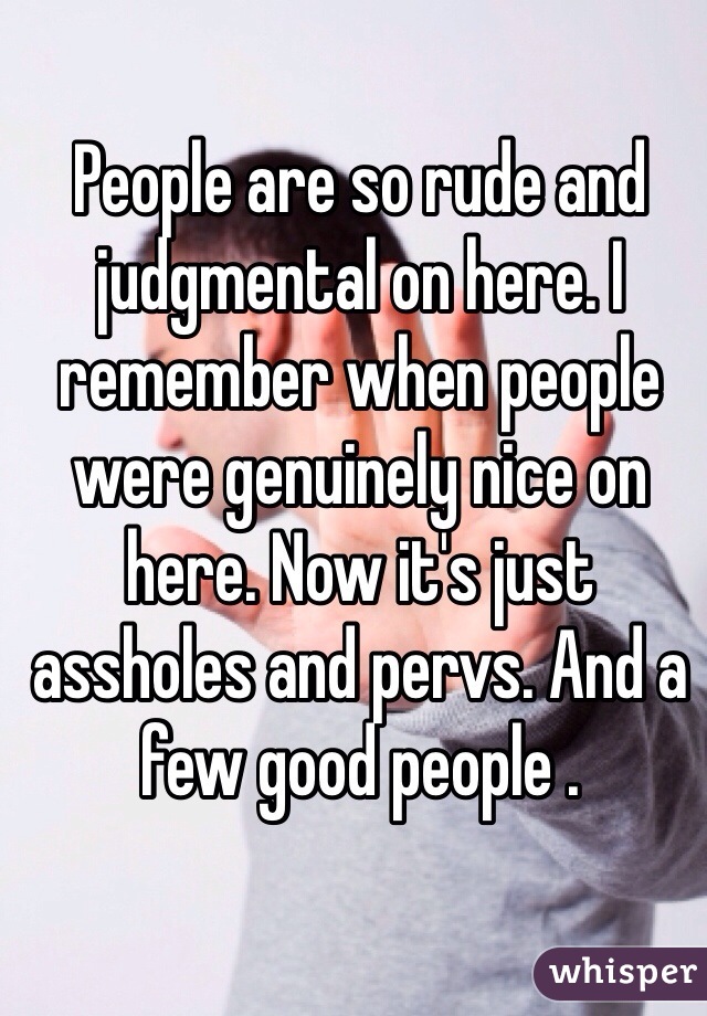 People are so rude and judgmental on here. I remember when people were genuinely nice on here. Now it's just assholes and pervs. And a few good people . 