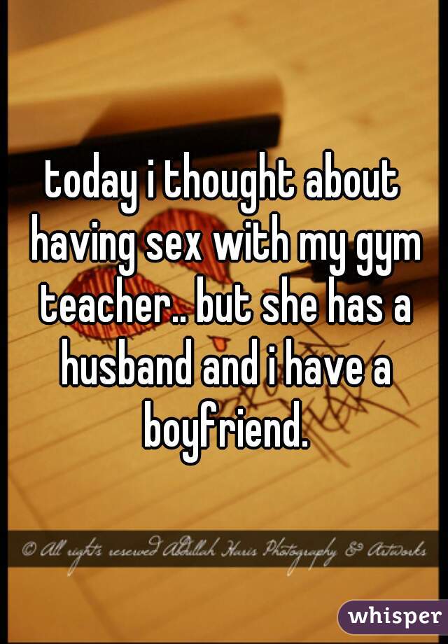 today i thought about having sex with my gym teacher.. but she has a husband and i have a boyfriend.
