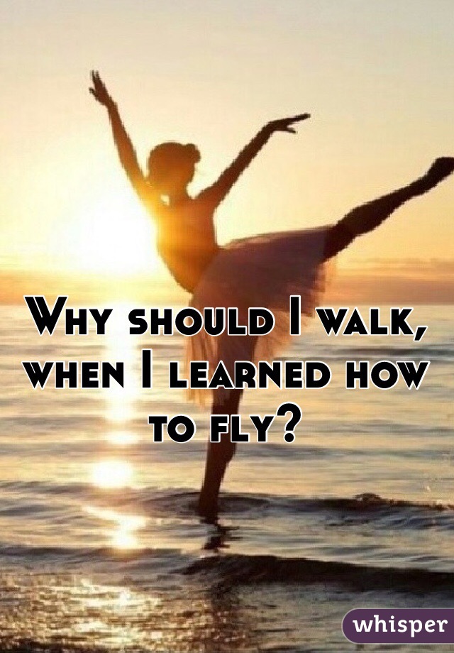 Why should I walk, when I learned how to fly?