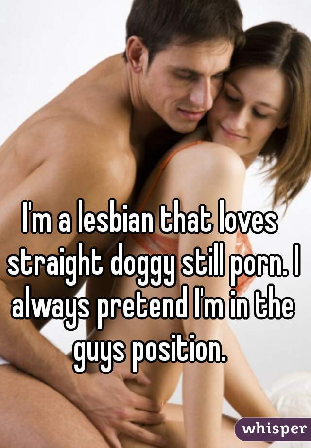 I'm a lesbian that loves straight doggy still porn. I always pretend I'm in the guys position. 