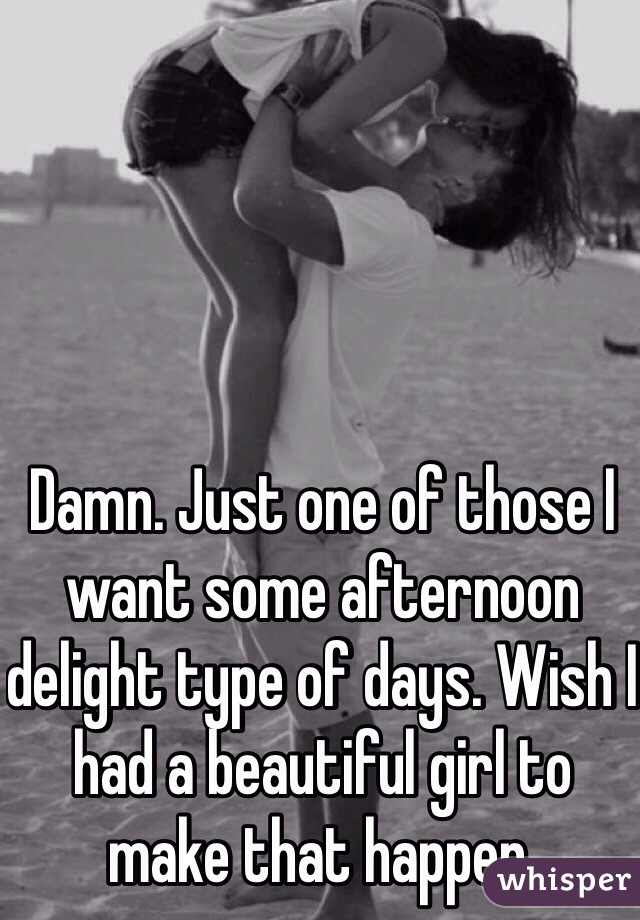 Damn. Just one of those I want some afternoon delight type of days. Wish I had a beautiful girl to make that happen. 