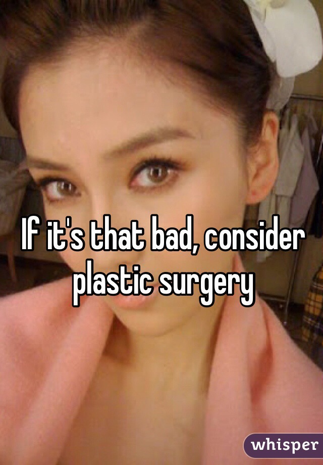 If it's that bad, consider plastic surgery