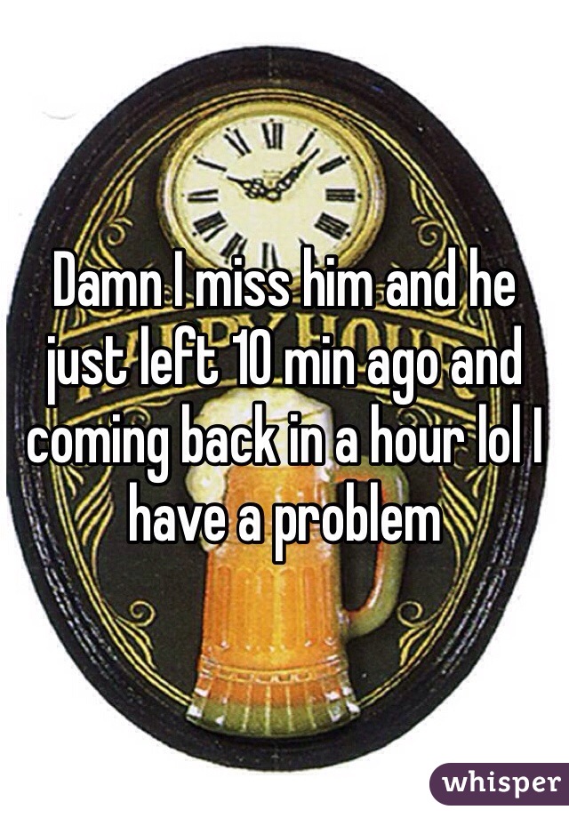 Damn I miss him and he just left 10 min ago and coming back in a hour lol I have a problem 