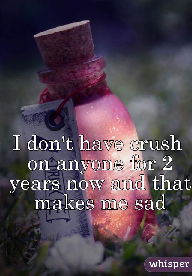 I don't have crush on anyone for 2 years now and that makes me sad