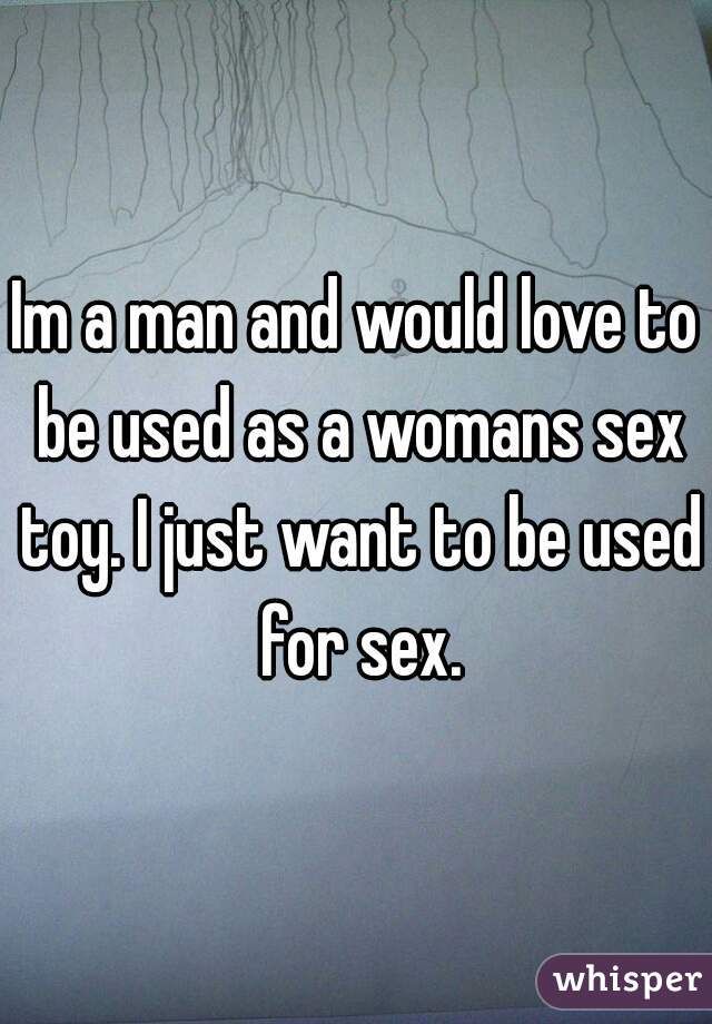 Im a man and would love to be used as a womans sex toy. I just want to be used for sex.