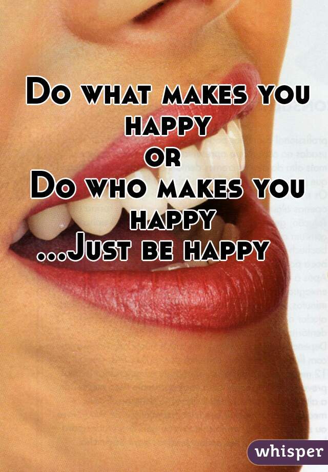 Do what makes you happy 
or 
Do who makes you happy
 ...Just be happy      