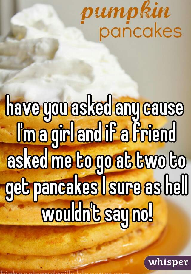 have you asked any cause I'm a girl and if a friend asked me to go at two to get pancakes I sure as hell wouldn't say no!