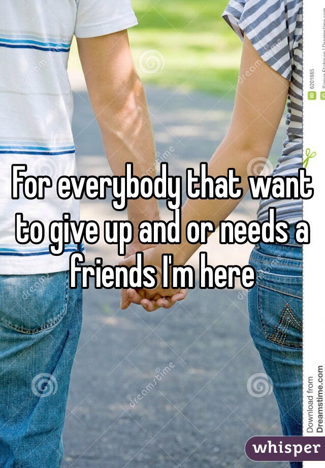 For everybody that want to give up and or needs a friends I'm here