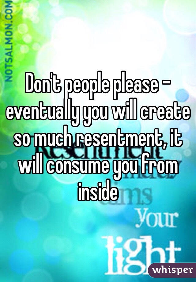 Don't people please - eventually you will create so much resentment, it will consume you from inside