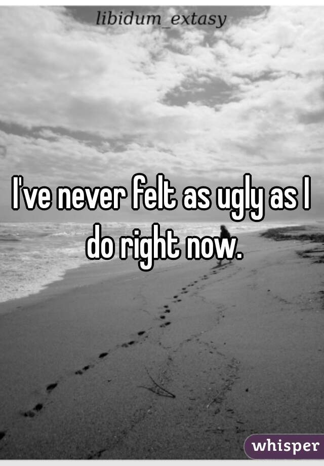 I've never felt as ugly as I do right now.