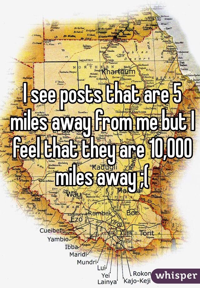 I see posts that are 5 miles away from me but I feel that they are 10,000 miles away ;( 