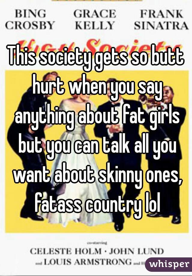 This society gets so butt hurt when you say anything about fat girls but you can talk all you want about skinny ones, fatass country lol