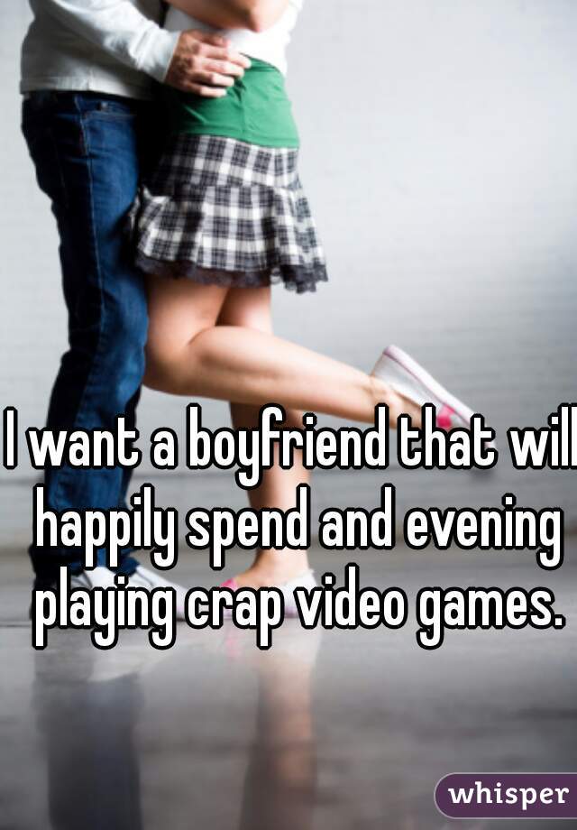 I want a boyfriend that will happily spend and evening playing crap video games.