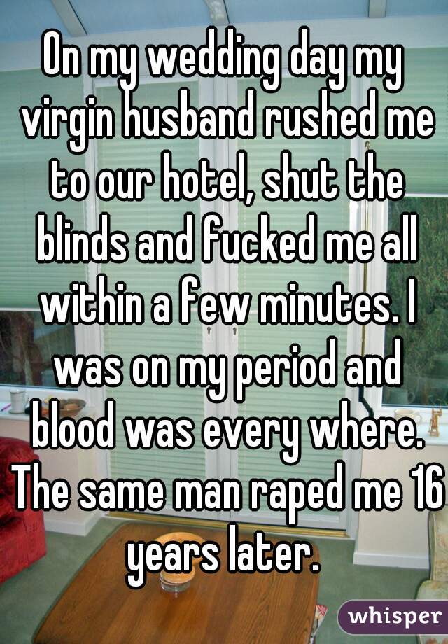 On my wedding day my virgin husband rushed me to our hotel, shut the blinds and fucked me all within a few minutes. I was on my period and blood was every where. The same man raped me 16 years later. 