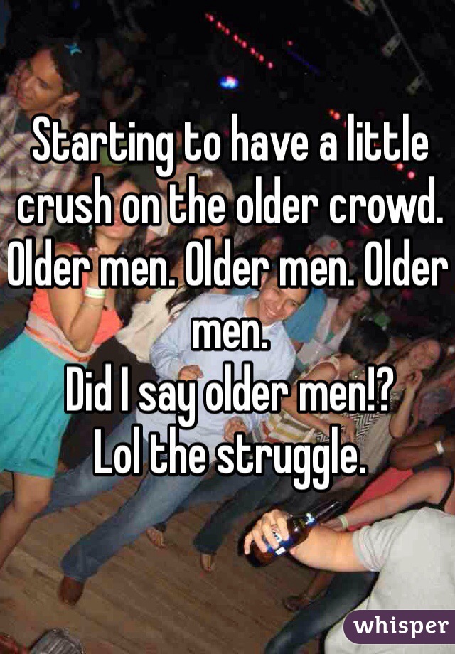 Starting to have a little crush on the older crowd. 
Older men. Older men. Older men. 
Did I say older men!? 
Lol the struggle.  