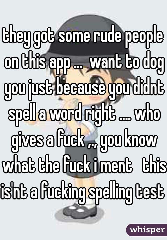 they got some rude people on this app ...  want to dog you just because you didnt spell a word right .... who gives a fuck ,., you know what the fuck i ment   this is'nt a fucking spelling test 