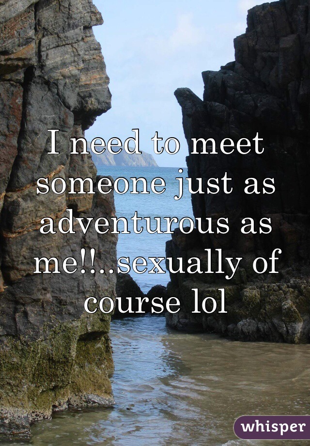 I need to meet someone just as adventurous as me!!..sexually of course lol