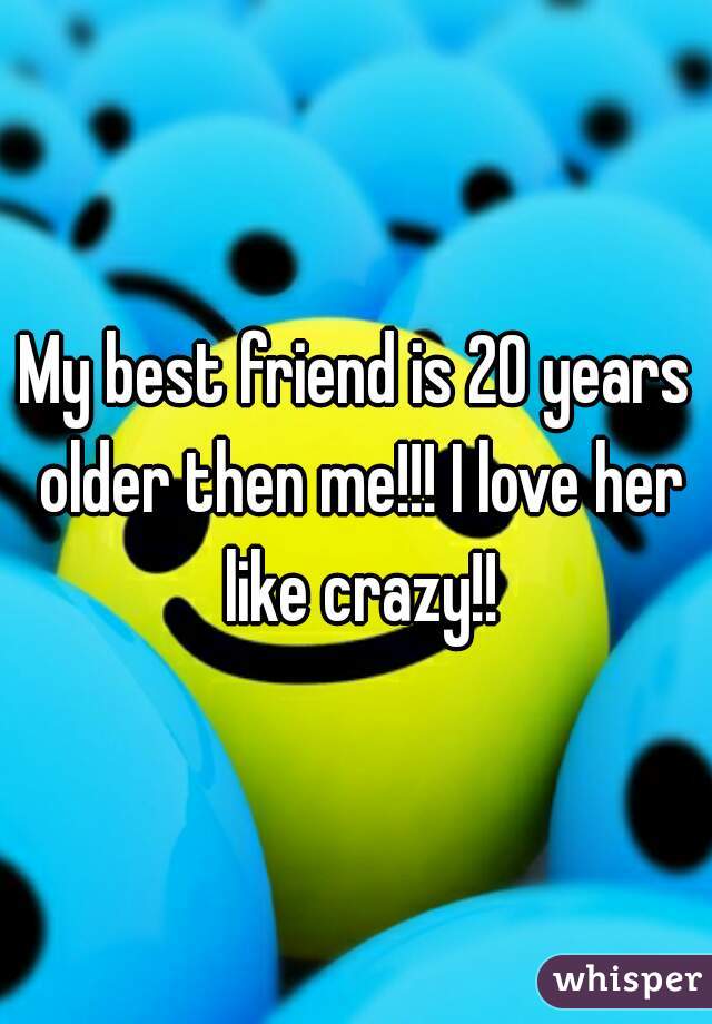 My best friend is 20 years older then me!!! I love her like crazy!!