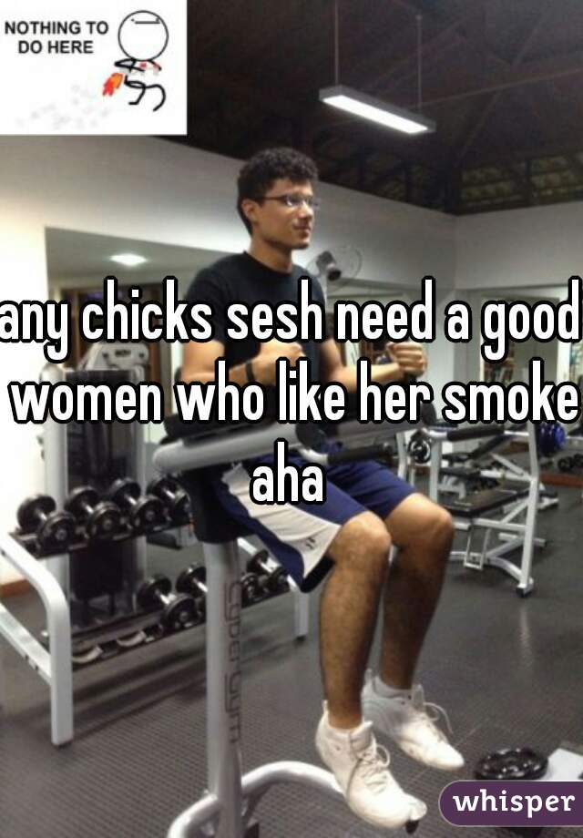 any chicks sesh need a good women who like her smoke aha 