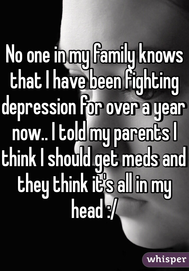 No one in my family knows that I have been fighting depression for over a year now.. I told my parents I think I should get meds and they think it's all in my head :/