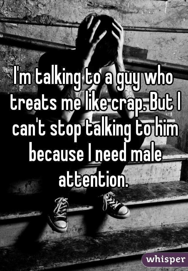 I'm talking to a guy who treats me like crap. But I can't stop talking to him because I need male attention. 
