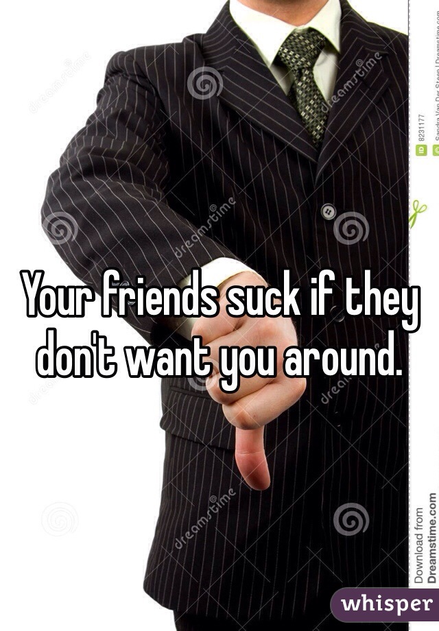 Your friends suck if they don't want you around. 