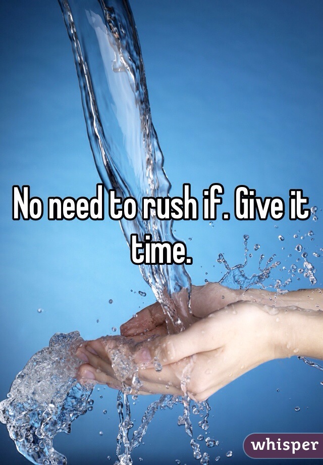 No need to rush if. Give it time.