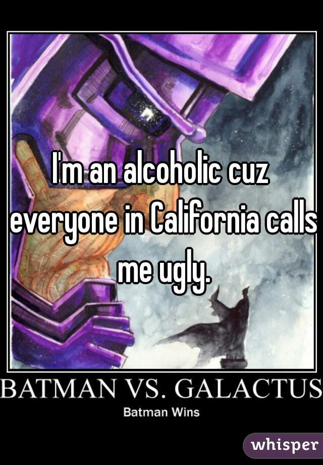 I'm an alcoholic cuz everyone in California calls me ugly.