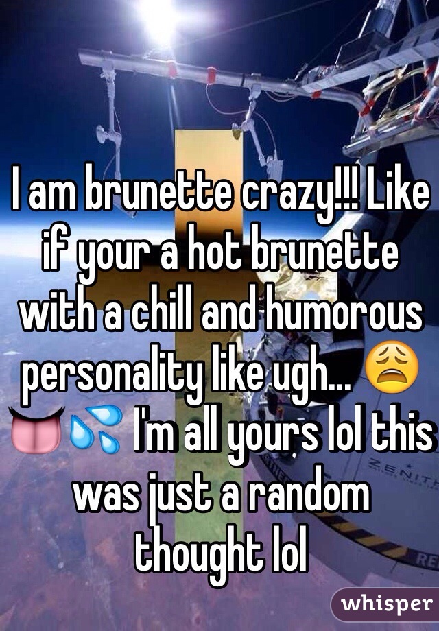 I am brunette crazy!!! Like if your a hot brunette with a chill and humorous personality like ugh... 😩👅💦 I'm all yours lol this was just a random thought lol