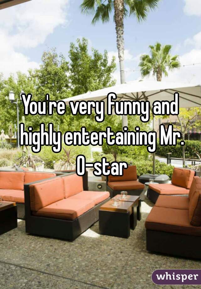 You're very funny and highly entertaining Mr. O-star