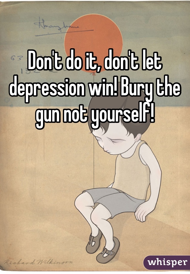 Don't do it, don't let depression win! Bury the gun not yourself!