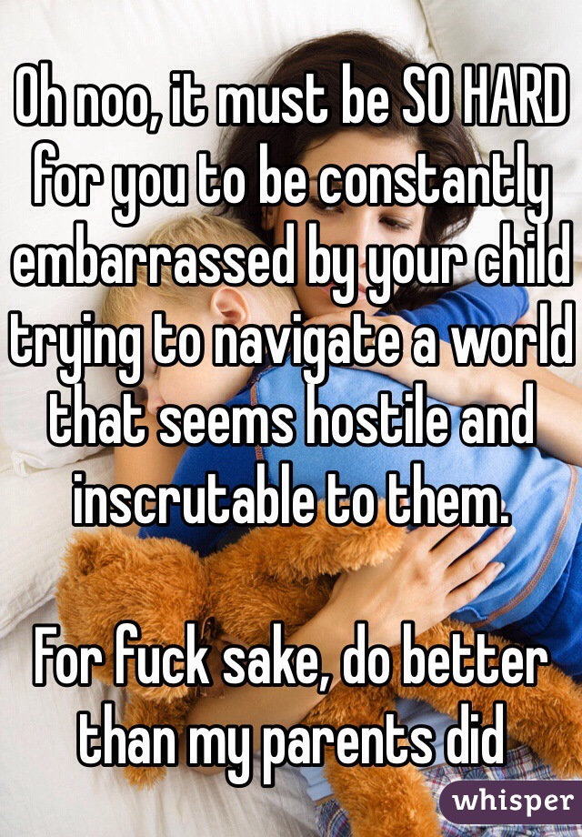 Oh noo, it must be SO HARD for you to be constantly embarrassed by your child trying to navigate a world that seems hostile and inscrutable to them. 

For fuck sake, do better than my parents did