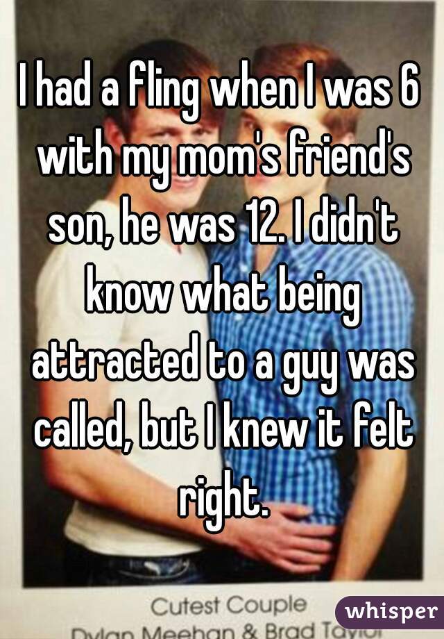 I had a fling when I was 6 with my mom's friend's son, he was 12. I didn't know what being attracted to a guy was called, but I knew it felt right.