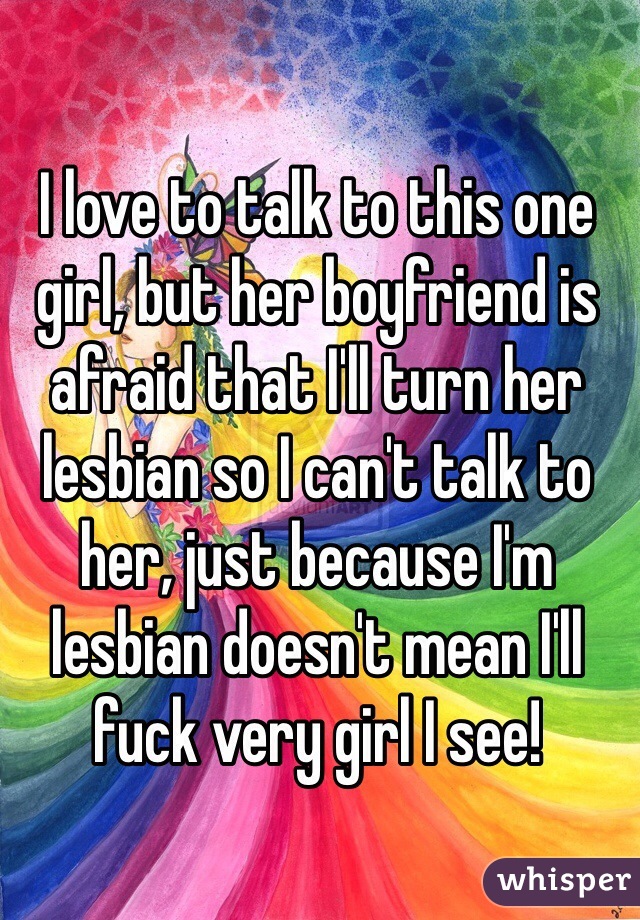 I love to talk to this one girl, but her boyfriend is afraid that I'll turn her lesbian so I can't talk to her, just because I'm lesbian doesn't mean I'll fuck very girl I see!