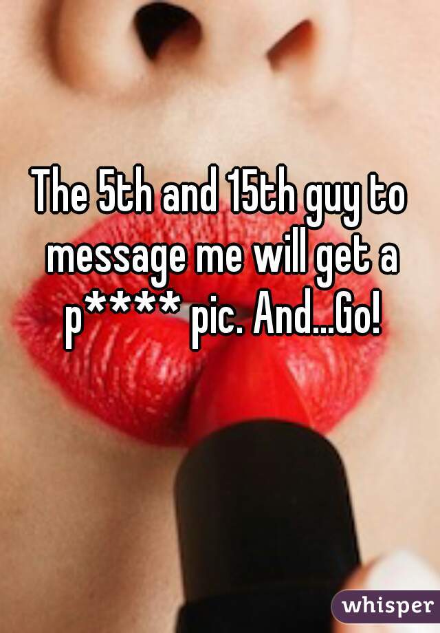 The 5th and 15th guy to message me will get a p**** pic. And...Go!