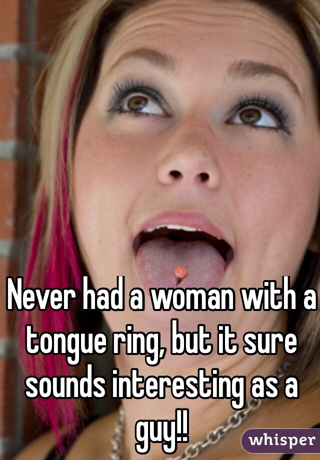 Never had a woman with a tongue ring, but it sure sounds interesting as a guy!!
