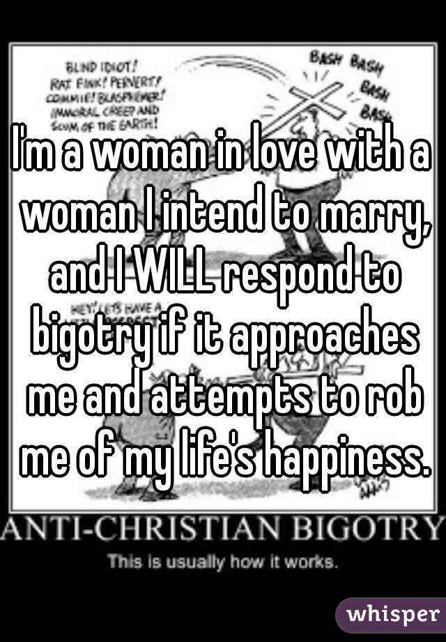 I'm a woman in love with a woman I intend to marry, and I WILL respond to bigotry if it approaches me and attempts to rob me of my life's happiness.