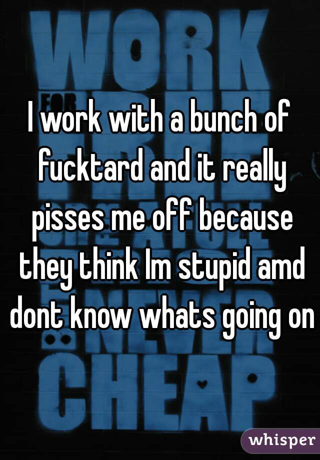 I work with a bunch of fucktard and it really pisses me off because they think Im stupid amd dont know whats going on