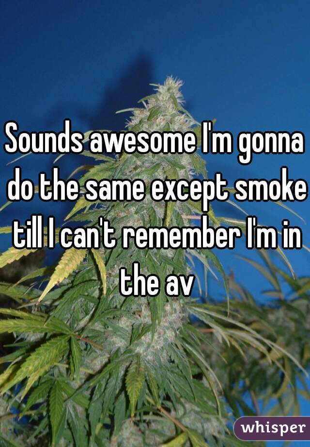 Sounds awesome I'm gonna do the same except smoke till I can't remember I'm in the av