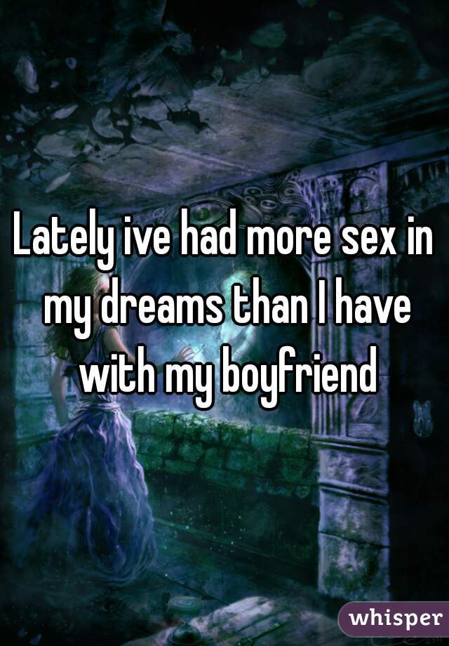 Lately ive had more sex in my dreams than I have with my boyfriend