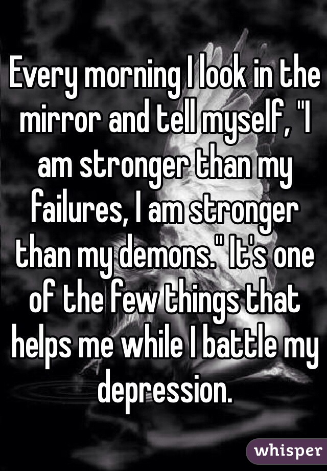 Every morning I look in the mirror and tell myself, "I am stronger than my failures, I am stronger than my demons." It's one of the few things that helps me while I battle my depression. 