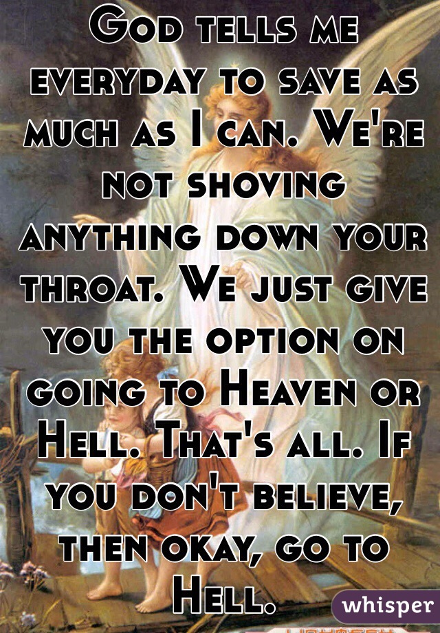 God tells me everyday to save as much as I can. We're not shoving anything down your throat. We just give you the option on going to Heaven or Hell. That's all. If you don't believe, then okay, go to Hell. 